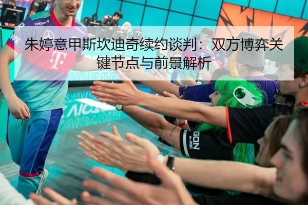 朱婷意甲斯坎迪奇续约谈判：双方博弈关键节点与前景解析