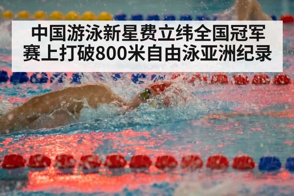 中国游泳新星费立纬全国冠军赛上打破800米自由泳亚洲纪录